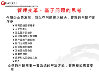 管理变革 - 基于问题的思考 伴随企业的发展，当生存问题得以解决，管理的问题不断增多 事无巨细的管理者 人才的匮乏 混乱无序的培训 组织架构的反复调整 新产品的不断失败 部门之间的冲突 组织规模的臃肿 冗长无效的会议 频繁的加班 流于形式的企业文化 …… 众多的问题需要一套系统的解决方式，管理模式需要变革 
