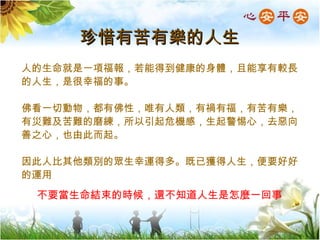 珍惜有苦有樂的人生 不要當生命結束的時候，還不知道人生是怎麼一回事 人的生命就是一項福報，若能得到健康的身體，且能享有較長的人生，是很幸福的事。 佛看一切動物，都有佛性，唯有人類，有禍有福，有苦有樂，有災難及苦難的磨練，所以引起危機感，生起警惕心，去惡向善之心，也由此而起。 因此人比其他類別的眾生幸運得多。既已獲得人生，便要好好的運用 