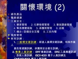 關懷環境 (2) 綠色產品 職業健康 工業安全： 1. 變更管理  2. 化學物質管理  3. 事故調查管理 4. 緊急應變措施  5. 承攬商管理  6. 巡檢 7. 機台 / 設備安全互稽  8. 工安內稽 風險管理 教育訓練： 1. 一般環安衛訓練 ：新進人員環安衛訓練、特殊作業人 員危害通識訓練、承攬商安全衛生訓練。   2. 專責人員訓練 ： ERT 專業訓練、 ERC 人員專業訓練 、急救人員訓練、 ISO14001 種子人員訓練及  OHSAS18001 種子人員訓練。 