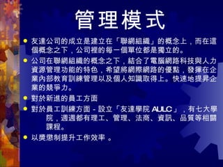 管理模式 友達公司的成立是建立在「聯網組織」的概念上，而在這個概念之下，公司裡的每一個單位都是獨立的。 公司在聯網組織的概念之下，結合了電腦網路科技與人力資源管理功能的特色，希望將網際網路的優點，發揮在企業內部教育訓練管理以及個人知識取得上。快速地提昇企業的競爭力。 對於新進的員工方面 對於員工訓練方面－ 設立「友達學院 AULC 」，有七大學　　院，週週都有理工、管理、法商、資訊、品質等相關　　課程。  以獎懲制提升工作效率  。 
