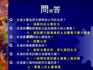 問 與 答 Q ： 友達光電為原先哪兩家公司的合併？ Ａ：達碁科技＆聯友光電 Q ： 友達將事業群重新分組為哪兩大核心事業？ Ａ：資訊顯示器事業群＆消費電子顯示器事業群 Q ： 友達最重視的核心價值為？ Q ： 友達的事業願景為何？ Q ： 友達的教育訓練分為哪兩大類？ Q ： 友達員工福利制度所注重的是？ Ａ：誠實正值 Ａ：創新光電技術，美化資訊生活 Ａ：一般環安衛訓練＆專責人員訓練 Ａ：尊重人性＆優渥福利 