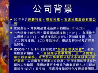 公司背景 90 年 9 月 達碁科技 + 聯友光電 = 友達光電股份有限公司 主要產品 - 薄膜電晶體液晶顯示器模組 (TFT-LCD) 七大研發主軸包括：電漿顯示器模組 ( PDP )  、有機發光二極體 (OLED )  、低溫多晶矽 (LTPS ) 等前瞻技術，及 LCD 製程技術、 LCD 產品技術、模組製程技術及近程產品開發。 2005 年 11 月 14 日宣布成立 ”友達管理決策會” ，將事業群重新編組，以 「資訊顯示器事業群」及「消費電子顯示器事業群」兩大核心事業群來貼近市場發展及客戶需求 ，以宏觀角度規劃未來發展。並且強調將透過有計劃的工作輪調，積極培養更多優秀的專業經理人才，新組織將自 12 月 1 日生效，而這項佈局將強化友達經營團隊。  