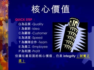 核心價值 QUICK STEP ： 　 Ｑ 為品質 -Quality 　 Ｉ 為創新 -Idea 　 Ｃ 為顧客 -Customer 　 Ｓ 為速度 -Speed 　 Ｔ 為團隊合作 -Team 　 Ｅ 為員工 -Employee 　 Ｐ 為利潤 -Profit 但擺在最前面的核心價值，仍是 integrity （誠實正直）   