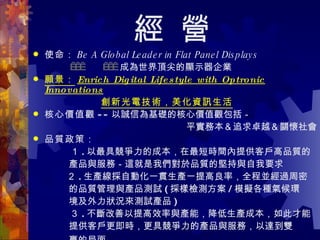 經 營 使命： Be A Global Leader in Flat Panel Displays   　　　　    　　     成為世界頂尖的顯示器企業 願景： Enrich Digital Lifestyle with Optronic Innovations 　 創新光電技術，美化資訊生活   核心價值觀 -- 以誠信為基礎的核心價值觀包括－ 平實務本＆追求卓越＆關懷社會 品質政策： 　 　　　 １ . 以最具競爭力的成本，在最短時間內提供客戶高品質的 產品與服務－這就是我們對於品質的堅持與自我要求 　　　  ２ . 生產線採自動化一貫生產一提高良率，全程並經過周密 的品質管理與產品測試 ( 採樣檢測方案 / 模擬各種氣候環 境及外力狀況來測試產品 ) 　　　　３ . 不斷改善以提高效率與產能，降低生產成本，如此才能 提供客戶更即時，更具競爭力的產品與服務，以達到雙 贏的局面   