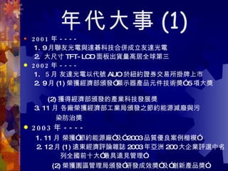 年代大事 (1) 2001 年 ---- 1. 9 月聯友光電與達碁科技合併成立友達光電 2.  大尺寸 TFT-LCD 面板出貨量高居全球第三  2002 年 ----   1.  ５月 友達光電以代號 AUO 於紐約證券交易所掛牌上市  2. 9 月 (1) 榮獲經濟部頒發”顯示器產品元件技術獎” 5 項大獎  　  (2) 獲得經濟部頒發的產業科技發展獎 3. 11 月 各廠榮獲經濟部工業局頒發之節約能源減廢與污 染防治獎   2003 年 ----   1. 11 月 榮獲”節約能源廠”及” 2003 品質優良案例楷模” 2. 12 月 (1) 遠東經濟評論雜誌 2003 年亞洲 200 大企業評選中名 列全國前十大”最具遠見管理” (2) 榮獲園區管理局頒發”研發成效獎”及”創新產品獎”   