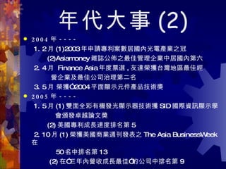 年代大事 (2) 2004 年 ----   1. 2 月 (1)2003 年申請專利案數居國內光電產業之冠 (2)Asiamoney 雜誌公佈之最佳管理企業中居國內第六 2. 4 月  Finance Asia 年度票選 , 友達榮獲台灣地區最佳經 營企業及最佳公司治理第二名 3. 5 月 榮獲” 2004 平面顯示元件產品技術獎  2005 年 ---- 1. 5 月 (1) 雙面全彩有機發光顯示器技術獲 SID 國際資訊顯示學 會頒發卓越論文獎  (2) 美國專利成長速度排名第 5  2. 10 月 (1) 榮獲美國商業週刊發表之 The Asia BusinessWeek 在 50 名中排名第 13  (2) 在”三年內營收成長最佳”的公司中排名第 9 