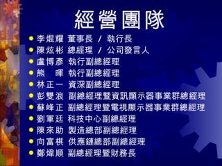 經營團隊 李焜耀  董事長  /  執行長 陳炫彬  總經理  /  公司發言人 盧博彥  執行副總經理 熊　暉  執行副總經理 林正一  資深副總經理 彭雙浪  副總經理暨資訊顯示器事業群總經理 蘇峰正  副總經理暨電視顯示器事業群總經理 劉軍廷  科技中心副總經理 陳來助  製造總部副總經理 向富棋  供應鏈總部副總經理 鄭煒順  副總經理暨財務長  