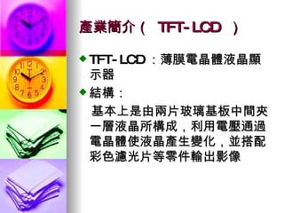 產業簡介（  TFT-LCD  ） TFT-LCD ：薄膜電晶體液晶顯示器 結構： 　基本上是由兩片玻璃基板中間夾一層液晶所構成，利用電壓通過電晶體使液晶產生變化，並搭配彩色濾光片等零件輸出影像 