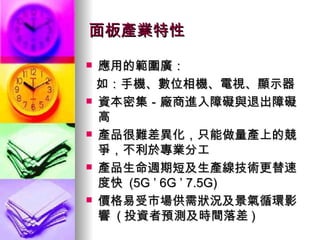面板產業特性 應用的範圍廣： 如：手機、數位相機、電視、顯示器 資本密集－廠商進入障礙與退出障礙高 產品很難差異化，只能做量產上的競爭，不利於專業分工 產品生命週期短及生產線技術更替速度快  (5G ’ 6G ’ 7.5G) 價格易受市場供需狀況及景氣循環影響  ( 投資者預測及時間落差 ) 