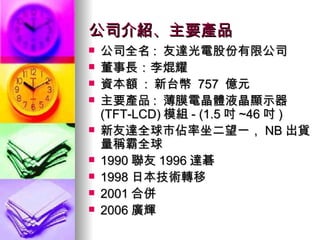公司介紹、主要產品 公司全名 :  友達光電股份有限公司  董事長：李焜耀 資本額  :  新台幣  757  億元  主要產品 :  薄膜電晶體液晶顯示器 (TFT-LCD) 模組 - (1.5 吋 ~46 吋 ) 新友達全球市佔率坐二望一， NB 出貨量稱霸全球 1990 聯友 1996 達碁  1998 日本技術轉移 2001 合併 2006 廣輝 
