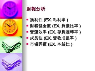 財報分析 獲利性 (EX. 毛利率 ) 財務健全度 (EX. 負債比率 ) 營運效率 (EX. 存貨週轉率 ) 成長性 (EX. 營收成長率 ) 市場評價 (EX. 本益比 ) 