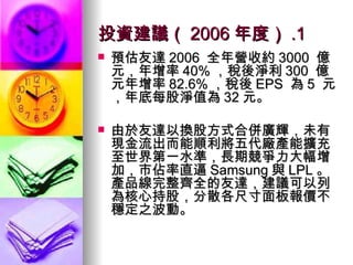 投資建議（ 2006 年度） .1 預估友達 2006  全年營收約 3000  億元，年增率 40% ，稅後淨利 300  億元年增率 82.6% ，稅後 EPS  為 5  元，年底每股淨值為 32 元。 由於友達以換股方式合併廣輝，未有現金流出而能順利將五代廠產能擴充至世界第一水準，長期競爭力大幅增加，市佔率直逼 Samsung 與 LPL 。產品線完整齊全的友達，建議可以列為核心持股，分散各尺寸面板報價不穩定之波動。 