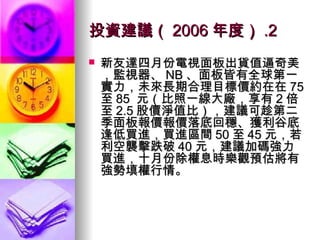 投資建議（ 2006 年度） .2 新友達四月份電視面板出貨值逼奇美，監視器、 NB 、面板皆有全球第一實力，未來長期合理目標價約在在 75 至 85  元（比照一線大廠，享有 2 倍至 2.5 股價淨值比），建議可趁第二季面板報價報價落底回穩、獲利谷底逢低買進，買進區間 50 至 45 元，若利空襲擊跌破 40 元，建議加碼強力買進，十月份除權息時樂觀預估將有強勢填權行情。 
