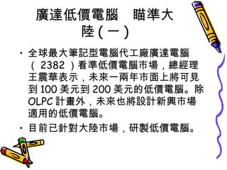 廣達低價電腦　瞄準大陸 ( 一 ) 全球最大筆記型電腦代工廠廣達電腦（ 2382 ）看準低價電腦市場，總經理王震華表示，未來一兩年市面上將可見到 100 美元到 200 美元的低價電腦。除 OLPC 計畫外，未來也將設計新興市場適用的低價電腦。 目前已針對大陸市場，研製低價電腦。 