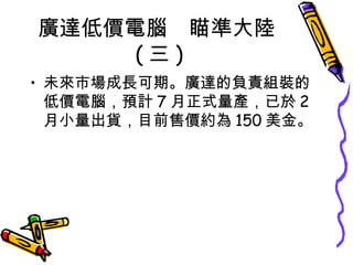 廣達低價電腦　瞄準大陸 ( 三 ) 未來市場成長可期。廣達的負責組裝的低價電腦，預計 7 月正式量產，已於 2 月小量出貨，目前售價約為 150 美金。 