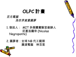 OLPC 計畫 百元電腦 　　　為世界貧童圓夢 1. 發起人：  MIT 多媒體實驗室創辦人 　　　　 尼葛洛龐帝 (Nicolas Negroponte) 2. 圓夢者：全球 NB 代工龍頭 　　　　 廣達電腦　林百里 