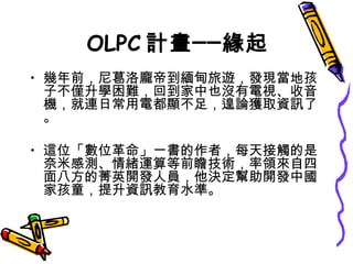 OLPC 計畫──緣起 幾年前，尼葛洛龐帝到緬甸旅遊，發現當地孩子不僅升學困難，回到家中也沒有電視、收音機，就連日常用電都顯不足，遑論獲取資訊了。 這位「數位革命」一書的作者，每天接觸的是奈米感測、情緒運算等前瞻技術，率領來自四面八方的菁英開發人員，他決定幫助開發中國家孩童，提升資訊教育水準。  