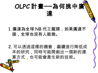 OLPC 計畫──為何挑中廣達 1. 廣達為全球 NB 代工龍頭，如果廣達不接，全球也沒有人能做。 2. 可以透過這樣的機會，繼續進行降低成本的研究，同時可能開創出一個新的運算方式，也可能會產生新的技術。 