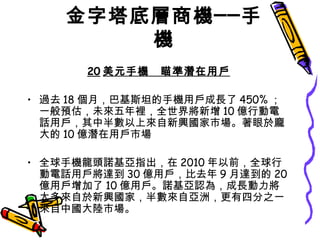 金字塔底層商機──手機 20 美元手機　瞄準潛在用戶 過去 18 個月，巴基斯坦的手機用戶成長了 450% ；一般預估，未來五年裡，全世界將新增 10 億行動電話用戶，其中半數以上來自新興國家市場。著眼於龐大的 10 億潛在用戶市場 全球手機龍頭諾基亞指出，在 2010 年以前，全球行動電話用戶將達到 30 億用戶，比去年 9 月達到的 20 億用戶增加了 10 億用戶。諾基亞認為，成長動力將大多來自於新興國家，半數來自亞洲，更有四分之一來自中國大陸市場。  