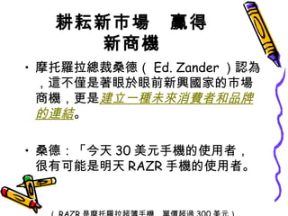 耕耘新市場　贏得新商機 摩托羅拉總裁桑德（ Ed. Zander ）認為，這不僅是著眼於眼前新興國家的市場商機，更是 建立一種未來消費者和品牌的連結 。 桑德：「今天 30 美元手機的使用者，很有可能是明天 RAZR 手機的使用者。」 （ RAZR 是摩托羅拉超薄手機，單價超過 300 美元） 