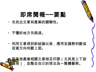 即席閱報──要點 先找出文章和產業的關聯性。 不懂的地方先跳過。 利用文章得到新結論以後，應用至趨勢判斷或投資方向判斷上面。 與其他產業相關文章相互印證（尤其是上下游廠商），並整合自己的想法為一整體觀察。 