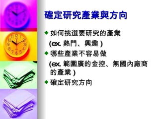 確定研究產業與方向 如何挑選要研究的產業 (ex. 熱門、興趣 ) 哪些產業不容易做 (ex. 範圍廣的金控、無國內廠商的產業 ) 確定研究方向 