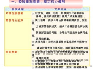 一、發展重點產業，奠定核心優勢  ⊙ 風力發電：提供台灣地區風場相關資訊，促進風 力資源開發與投資；組成工作團隊協助解決風電 開發所面臨的問題；台電公司已提高收購再生能 源電能數量。 ⊙ 太陽光電：初期將著重陽光電城經典示範及特定 建築設置太陽光電系統、輔助偏遠及離島地區 設置、以及加強太陽光電產業技術研發等。 ⊙ 地熱：將協助地方政府建置地熱公園之發電、遊 憩等多目標利用、推動國內適合地熱發電示範 地區之探勘。 開發再生能源 ⊙ 選定冷凍空調及 LED 照明產業為我國節能設備產 業發展重點 ⊙ 鼓勵國內上下游業者進行策略聯盟及整合 ⊙ 研擬與國際接軌之產品標準及測試規範 ⊙ 透過國際合作或策略聯盟，建立行銷網路或通路  節能產業 ⊙ 就流通、資訊、設計、研發與文化創意等服 務業，提出四項旗艦計畫與六項主軸措施 。 知識型服務業 主要內容 發展產業 