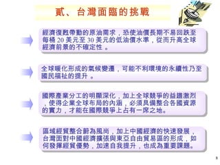 經濟復甦帶動的原油需求，恐使油價長期不易回跌至每桶 20 美元至 30 美元的低油價水準，從而升高全球經濟前景的不確定性 。 全球暖化形成的氣候變遷，可能不利環境的永續性乃至國民福祉的提升 。 國際產業分工的明顯深化，加上全球競爭的益趨激烈，使得企業全球布局的內涵，必須具備整合各國資源的實力，才能在國際競爭上占有一席之地。  區域經貿整合蔚為風尚，加上中國經濟的快速發展，台灣面對中國經濟擴張與東亞自由貿易區的形成，如何發揮經貿優勢，加速自我提升，也成為重要課題。  貳、台灣面臨的挑戰 
