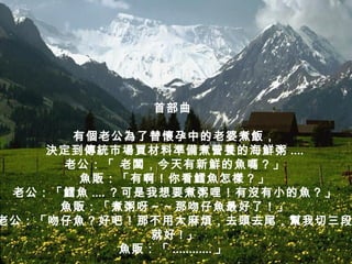 首部曲  有個老公為了替懷孕中的老婆煮飯， 決定到傳統市場買材料準備煮營養的海鮮粥 .... 老公：「 老闆，今天有新鮮的魚嗎？」 魚販：「有啊！你看鱈魚怎樣？」 老公：「鱈魚 .... ？可是我想要煮粥哩！有沒有小的魚？」 魚販：「煮粥呀～～那吻仔魚最好了！」 老公：「吻仔魚？好吧！那不用太麻煩，去頭去尾，幫我切三段 就好 ! 」 魚販：「 ............ 」   