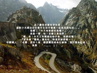 為了慶祝老婆有孕在身， 這對小夫婦決定手牽手在到市場買一些魚回來吃吃 .... 。 老闆：「今天有新鮮的魚嗎？」 魚販一看，哇！怎麼又是他們！ 「喔，有！今天又有剛捕的吻仔魚 ... 新鮮的喔！ 『更多條『整尾』煮來吃，味道更鮮美喔～！」 年輕婦人：「老闆，那來十尾，順便幫我將魚肚拿掉，我不要魚肚啦！」 魚販 ：「 ....... 。 ｜｜ ˊˋ 」  