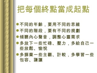 把每個終點當成起點 不同的年齡，要用不同的思維 不同的階段，要有不同的規劃 傾聽內心聲音，調整心靈需求 多放下一些忙碌、壓力，多給自己一些放鬆、愉悅 多摒棄一些主觀、計較，多學習一些包容、謙讓 