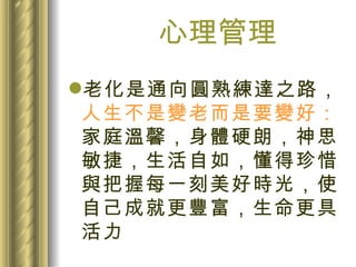 心理管理 老化是通向圓熟練達之路， 人生不是變老而是要變好： 家庭溫馨，身體硬朗，神思敏捷，生活自如，懂得珍惜與把握每一刻美好時光，使自己成就更豐富，生命更具活力 