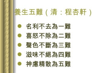養生五難（清：程杏軒） 名利不去為一難 喜怒不除為二難 聲色不斷為三難 滋味不絕為四難 神慮精散為五難 