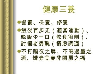 健康三養 營養、保養、修養 飯後百步走（適當運動）、晚飯少一口（飲食節制）、討個老婆醜（情慾調適） 不打隔夜之牌、不喝過量之酒、嬌妻美妾非閨房之福 