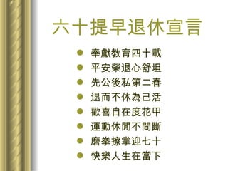 六十提早退休宣言 奉獻教育四十載 平安榮退心舒坦 先公後私第二春 退而不休為己活 歡喜自在度花甲 運動休閒不間斷 磨拳擦掌迎七十 快樂人生在當下 