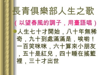 長青俱樂部人生之歌 （以望春風的調子，用臺語唱） 人生七十才開始，八十年無稀奇，九十到處滿滿是，唉喲！一百笑咪咪，六十算來小朋友，五十是紅兒，四十睡在搖籃裡，三十才出世 