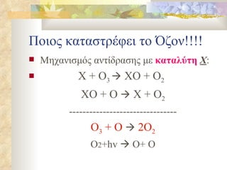 Ποιος καταστρέφει το Όζον!!!! Μηχανισμός αντίδρασης με  καταλύτη   Χ : Χ + O 3    ΧΟ + O 2   ΧΟ + Ο    Χ + O 2 -------------------------------- O 3  + Ο    2O 2 O 2 +hv    O+ O 