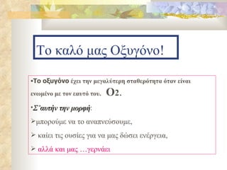 Το καλό μας Οξυγόνο! Το οξυγόνο  έχει την μεγαλύτερη σταθερότητα όταν είναι ενωμένο με τον εαυτό του.  Ο 2 .   Σ’αυτήν την μορφή :  μπορούμε να το αναπνεύσουμε, καίει τις ουσίες για να μας δώσει ενέργεια, αλλά και μας …γερνάει 