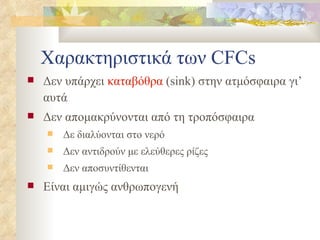 Χαρακτηριστικά των  CFCs Δεν υπάρχει  καταβόθρα  ( sink ) στην ατμόσφαιρα γι’ αυτά Δεν απομακρύνονται από τη τροπόσφαιρα Δε διαλύονται στο νερό Δεν αντιδρούν με ελεύθερες ρίζες Δεν αποσυντίθενται E ίναι αμιγώς ανθρωπογενή 
