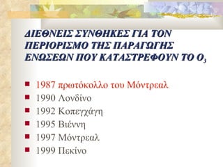 ΔΙΕΘΝΕΙΣ ΣΥΝΘΗΚΕΣ ΓΙΑ ΤΟΝ ΠΕΡΙΟΡΙΣΜΟ ΤΗΣ ΠΑΡΑΓΩΓΗΣ ΕΝΩΣΕΩΝ ΠΟΥ ΚΑΤΑΣΤΡΕΦΟΥΝ ΤΟ Ο 3 1987 πρωτόκολλο του Μόντρεαλ 1990 Λονδίνο 1992 Κοπεγχάγη 1995 Βιέννη 1997 Μόντρεαλ 1999 Πεκίνο 
