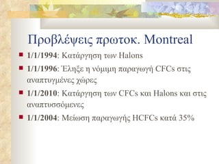 Προβλέψεις πρωτοκ.  Montreal 1/1/1994 : Κατάργηση των  Halons 1/1/1996 : Έληξε η νόμιμη παραγωγή  CFCs  στις αναπτυγμένες χώρες 1/1/2010 : Κατάργηση των  CFCs  και  Halons  και στις αναπτυσσόμενες 1/1/2004 : Μείωση παραγωγής  HCFCs  κατά 35% 