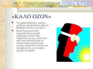 «ΚΑΛΟ ΟΖΟΝ» Το χαρακτηρίζουμε «καλό», γιατί μας προφυλάσσει από τις βλαβερές ακτίνες του ήλιου Κακό θεωρείται όταν σχηματίζεται σε μικρό υψόμετρο, κοντά στην επιφάνεια της γης, γιατί είναι πολύ πιο δραστικό από το αναπνεύσιμο οξυγόνο και γιαυτό, επικίνδυνο, τοξικό για τα έμβια όντα, με τα οποία έρχεται σε επαφή 