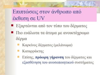 Επιπτώσεις στον άνθρωπο από έκθεση σε  UV Εξαρτώνται από τον τύπο του δέρματος Πιο ευάλωτα τα άτομα με ανοικτόχρωμο δέρμα Καρκίνος δέρματος (μελάνωμα) Καταρράκτης Επίσης,  πρόωρη γήρανση  του δέρματος και  εξασθένηση του ανοσοποιητικού  συστήματος 