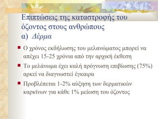 Επιπτώσεις της καταστροφής του όζοντος στους ανθρώπους α)  Δέρμα Ο χρόνος εκδήλωσης του μελανώματος μπορεί να απέχει 15-25 χρόνια από την αρχική έκθεση Το μελάνωμα έχει καλή πρόγνωση επιβίωσης (75%) αρκεί να διαγνωστεί έγκαιρα Προβλέπεται 1-2% αύξηση των δερματικών καρκίνων για κάθε 1% μείωση του όζοντος 