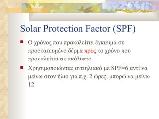 Solar Protection Factor (SPF) Ο χρόνος που προκαλείται έγκαυμα σε προστατευμένο δέρμα  προς  το χρόνο που προκαλείται σε ακάλυπτο Χρησιμοποιώντας αντιηλιακό με  SPF=6  αντί να μείνω στον ήλιο για π.χ. 2 ώρες, μπορώ να μείνω 12 