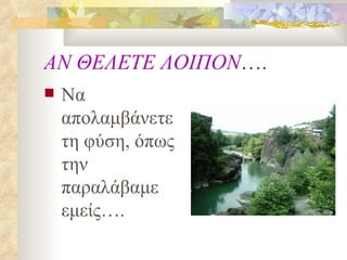 ΑΝ ΘΕΛΕΤΕ ΛΟΙΠΟΝ …. Να απολαμβάνετε τη φύση, όπως την παραλάβαμε εμείς…. 