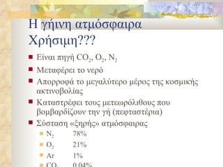 Η γήινη ατμόσφαιρα Χρήσιμη??? Είναι πηγή  CO 2 , O 2 , N 2 Μεταφέρει το νερό Απορροφά το μεγαλύτερο μέρος της κοσμικής ακτινοβολίας Καταστρέφει τους μετεωρόλιθους που βομβαρδίζουν την γή (πεφταστέρια) Σύσταση «ξηρής» ατμόσφαιρας Ν 2 78% Ο 2 21% Ar 1% CO 2 0,04% 