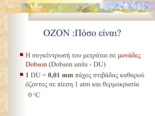 ΟΖΟΝ :Πόσο είναι? Η συγκέντρωσή του μετράται σε  μονάδες  Dobson  ( Dobson units - DU) 1  DU =   0 , 01  mm  πάχος στιβάδας καθαρού όζοντος σε πίεση  1 atm  και θερμοκρασία 0  o C 