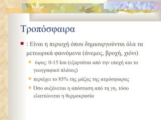 Τροπόσφαιρα :  Είναι η περιοχή όπου δημιουργούνται όλα τα μετεωρικά φαινόμενα (άνεμος, βροχή, χιόνι) ύψος:  0-15   km  (εξαρτάται από την εποχή και το γεωγραφικό πλάτος) περιέχει το 85% της μάζας της ατμόσφαιρας Όσο αυξάνεται η απόσταση από τη γη, τόσο ελαττώνεται η θερμοκρασία 