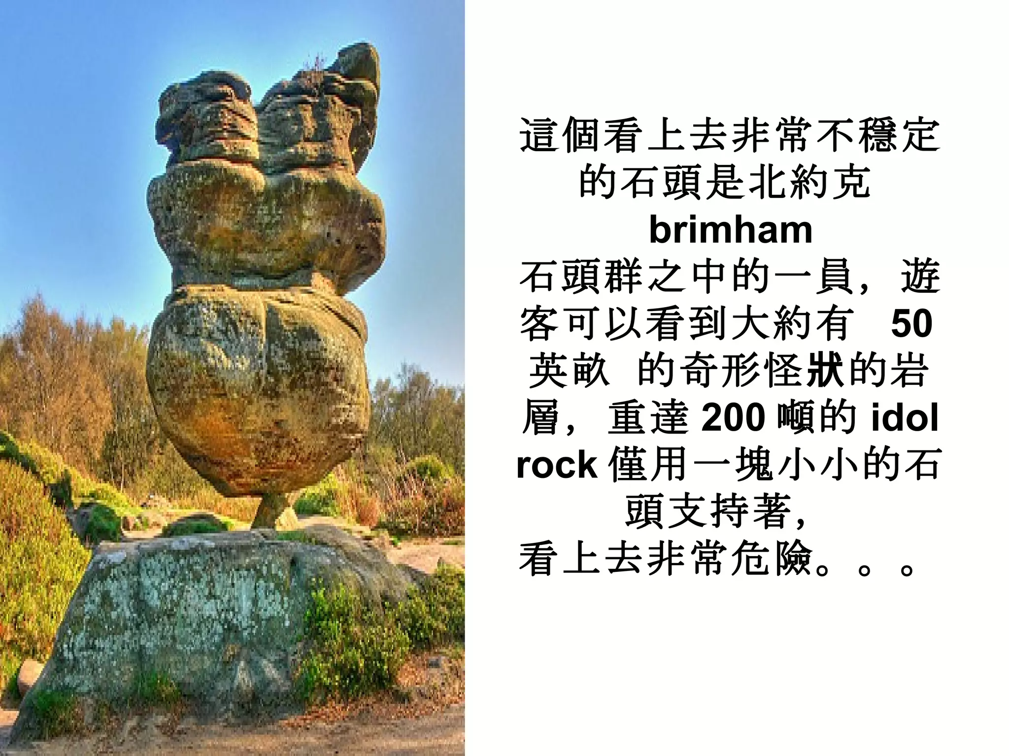 這個看上去非常不穩定的石頭是北約克 brimham 石頭群之中的一員，遊客可以看到大約有  50 英畝 的奇形怪狀的岩層，重達 200 噸的 idol rock 僅用一塊小小的石頭支持著， 看上去非常危險。。。 